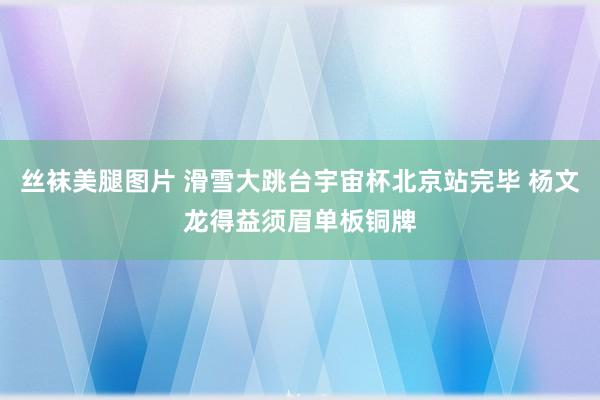 丝袜美腿图片 滑雪大跳台宇宙杯北京站完毕 杨文龙得益须眉单板铜牌