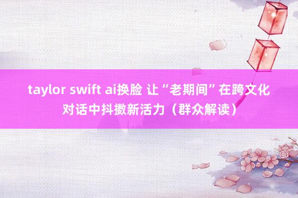 taylor swift ai换脸 让“老期间”在跨文化对话中抖擞新活力（群众解读）