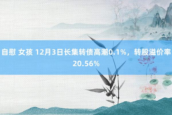 自慰 女孩 12月3日长集转债高潮0.1%，转股溢价率20.56%