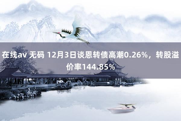 在线av 无码 12月3日谈恩转债高潮0.26%，转股溢价率144.85%