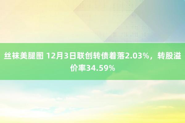 丝袜美腿图 12月3日联创转债着落2.03%，转股溢价率34.59%