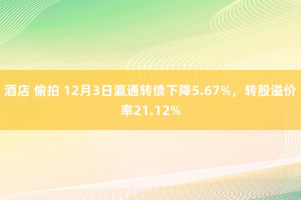 酒店 偷拍 12月3日瀛通转债下降5.67%，转股溢价率21.12%