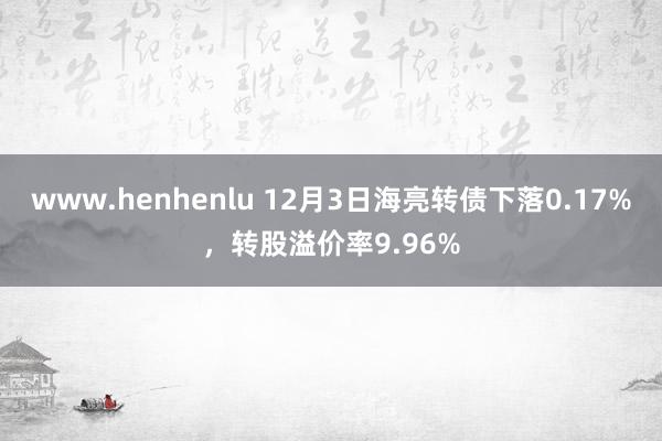 www.henhenlu 12月3日海亮转债下落0.17%，转股溢价率9.96%