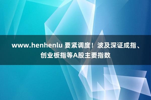 www.henhenlu 要紧调度！波及深证成指、创业板指等A股主要指数