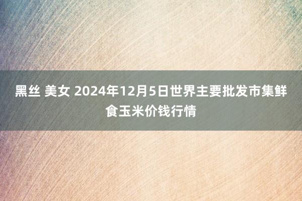 黑丝 美女 2024年12月5日世界主要批发市集鲜食玉米价钱行情