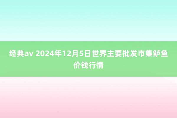 经典av 2024年12月5日世界主要批发市集鲈鱼价钱行情