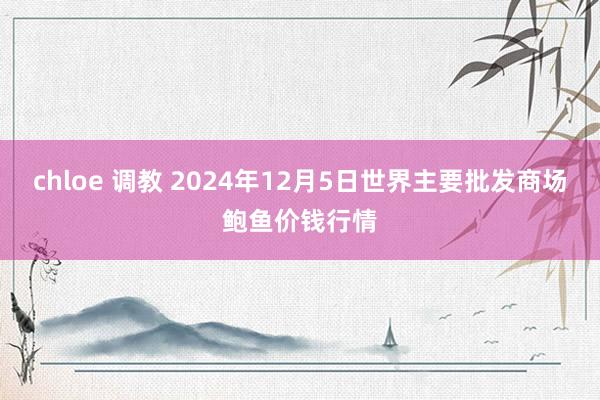 chloe 调教 2024年12月5日世界主要批发商场鲍鱼价钱行情