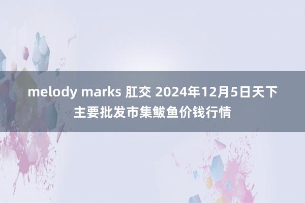 melody marks 肛交 2024年12月5日天下主要批发市集鲅鱼价钱行情