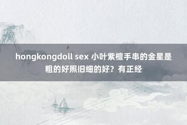 hongkongdoll sex 小叶紫檀手串的金星是粗的好照旧细的好？有正经