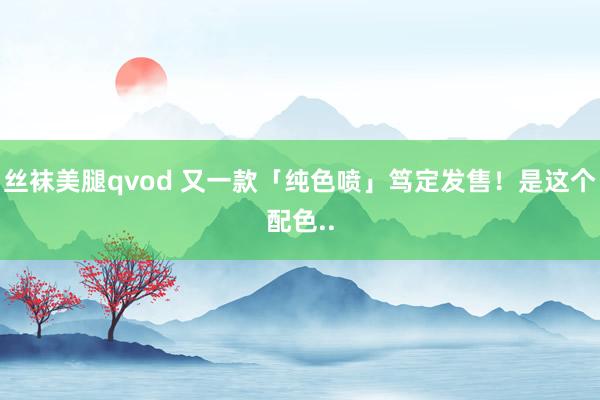 丝袜美腿qvod 又一款「纯色喷」笃定发售！是这个配色..