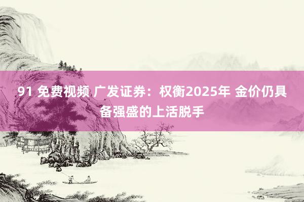 91 免费视频 广发证券：权衡2025年 金价仍具备强盛的上活脱手