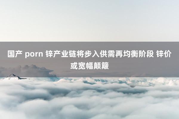 国产 porn 锌产业链将步入供需再均衡阶段 锌价或宽幅颠簸