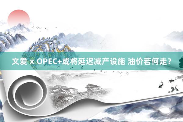 文爱 x OPEC+或将延迟减产设施 油价若何走？