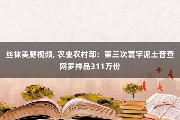 丝袜美腿视频， 农业农村部：第三次寰宇泥土普查网罗样品311万份