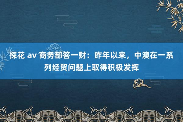 探花 av 商务部答一财：昨年以来，中澳在一系列经贸问题上取得积极发挥