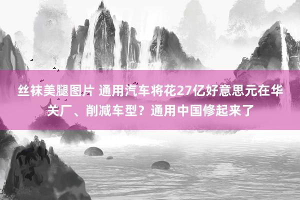 丝袜美腿图片 通用汽车将花27亿好意思元在华关厂、削减车型？通用中国修起来了