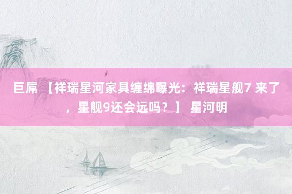 巨屌 【祥瑞星河家具缠绵曝光：祥瑞星舰7 来了，星舰9还会远吗？】 星河明