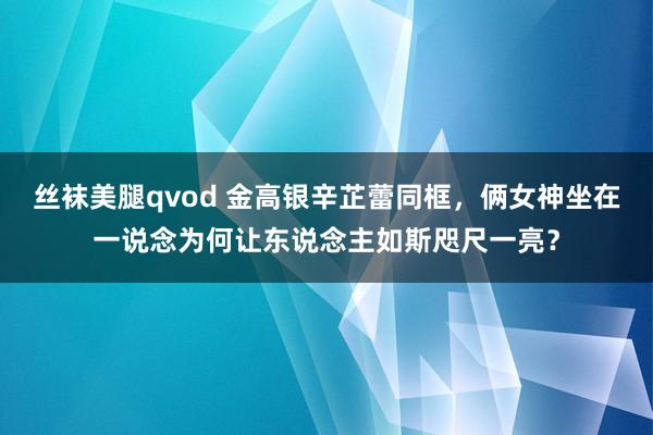 丝袜美腿qvod 金高银辛芷蕾同框，俩女神坐在一说念为何让东说念主如斯咫尺一亮？