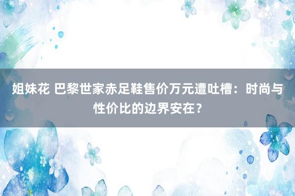 姐妹花 巴黎世家赤足鞋售价万元遭吐槽：时尚与性价比的边界安在？