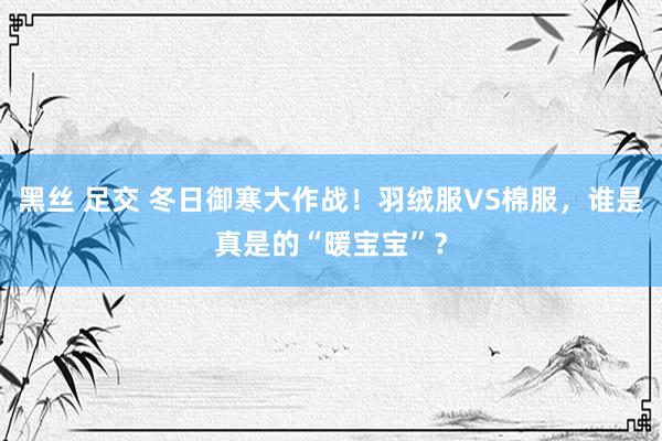 黑丝 足交 冬日御寒大作战！羽绒服VS棉服，谁是真是的“暖宝宝”？