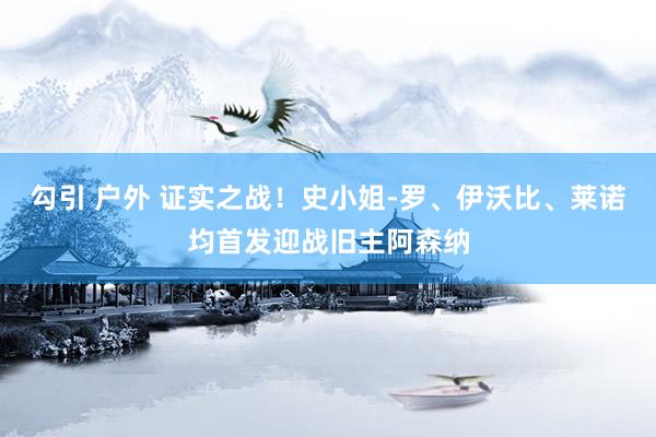 勾引 户外 证实之战！史小姐-罗、伊沃比、莱诺均首发迎战旧主阿森纳