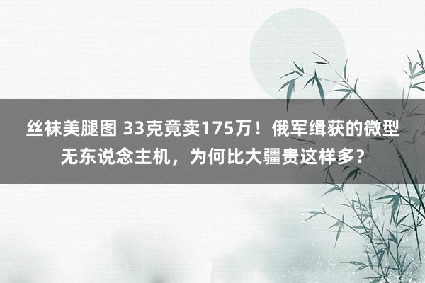 丝袜美腿图 33克竟卖175万！俄军缉获的微型无东说念主机，为何比大疆贵这样多？