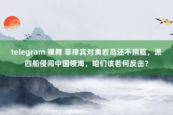 telegram 裸舞 菲律宾对黄岩岛还不捐躯，派四船侵闯中国领海，咱们该若何反击？