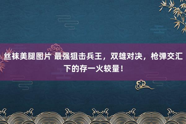 丝袜美腿图片 最强狙击兵王，双雄对决，枪弹交汇下的存一火较量！