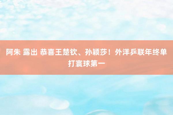 阿朱 露出 恭喜王楚钦、孙颖莎！外洋乒联年终单打寰球第一