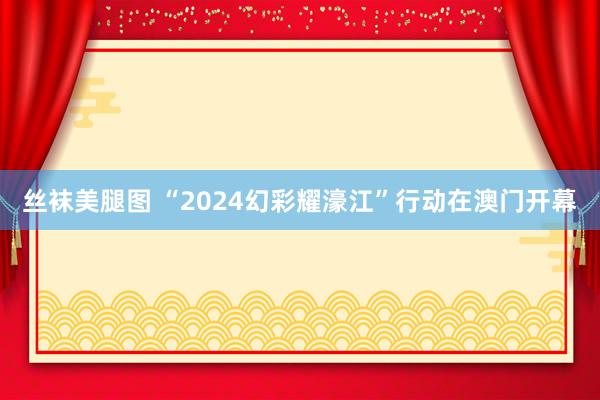 丝袜美腿图 “2024幻彩耀濠江”行动在澳门开幕