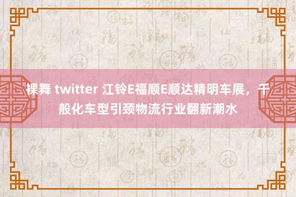 裸舞 twitter 江铃E福顺E顺达精明车展，千般化车型引颈物流行业翻新潮水