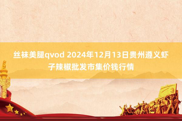 丝袜美腿qvod 2024年12月13日贵州遵义虾子辣椒批发市集价钱行情