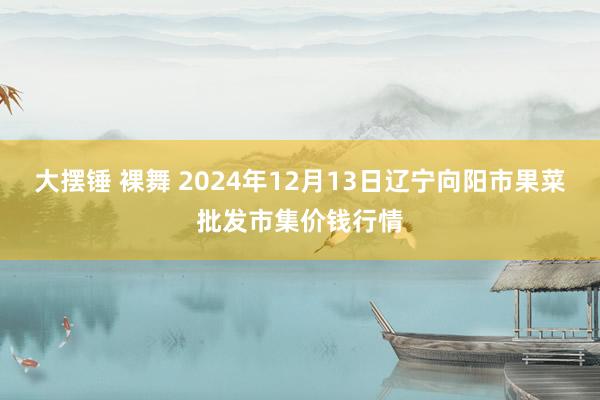 大摆锤 裸舞 2024年12月13日辽宁向阳市果菜批发市集价钱行情