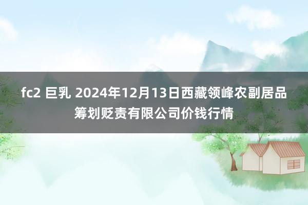 fc2 巨乳 2024年12月13日西藏领峰农副居品筹划贬责有限公司价钱行情