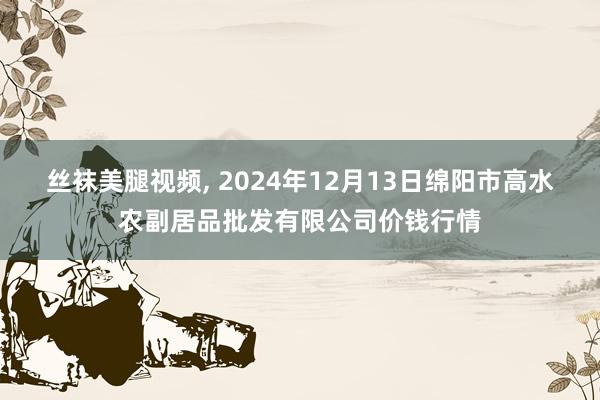 丝袜美腿视频， 2024年12月13日绵阳市高水农副居品批发有限公司价钱行情