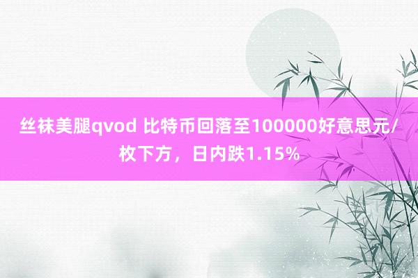 丝袜美腿qvod 比特币回落至100000好意思元/枚下方，日内跌1.15%