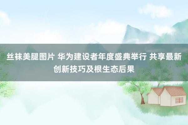 丝袜美腿图片 华为建设者年度盛典举行 共享最新创新技巧及根生态后果