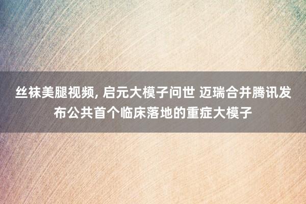 丝袜美腿视频， 启元大模子问世 迈瑞合并腾讯发布公共首个临床落地的重症大模子