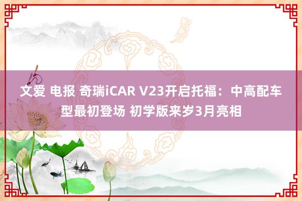 文爱 电报 奇瑞iCAR V23开启托福：中高配车型最初登场 初学版来岁3月亮相