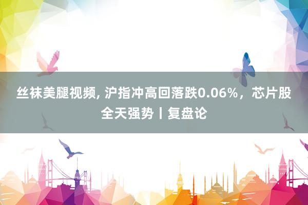 丝袜美腿视频， 沪指冲高回落跌0.06%，芯片股全天强势丨复盘论