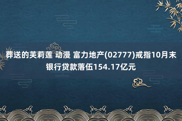 葬送的芙莉莲 动漫 富力地产(02777)戒指10月末银行贷款落伍154.17亿元