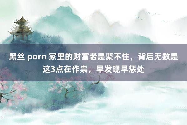 黑丝 porn 家里的财富老是聚不住，背后无数是这3点在作祟，早发现早惩处