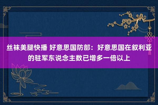 丝袜美腿快播 好意思国防部：好意思国在叙利亚的驻军东说念主数已增多一倍以上