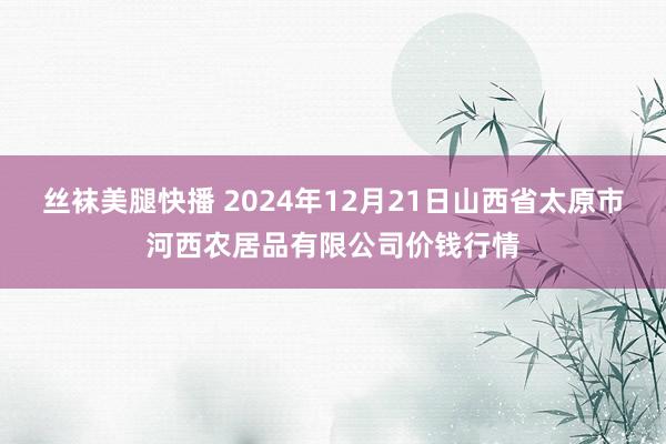 丝袜美腿快播 2024年12月21日山西省太原市河西农居品有限公司价钱行情