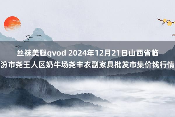 丝袜美腿qvod 2024年12月21日山西省临汾市尧王人区奶牛场尧丰农副家具批发市集价钱行情