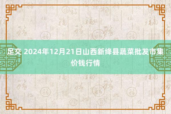 足交 2024年12月21日山西新绛县蔬菜批发市集价钱行情