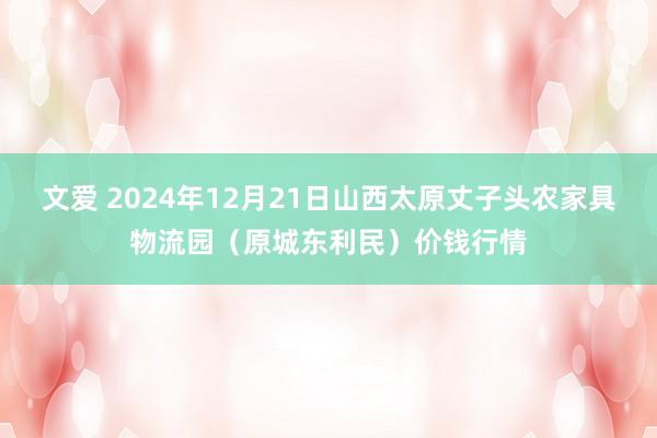 文爱 2024年12月21日山西太原丈子头农家具物流园（原城东利民）价钱行情