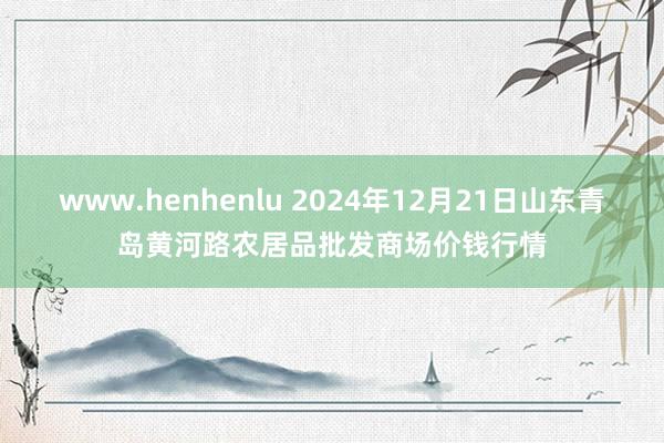 www.henhenlu 2024年12月21日山东青岛黄河路农居品批发商场价钱行情