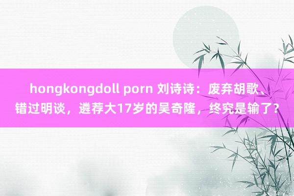 hongkongdoll porn 刘诗诗：废弃胡歌、错过明谈，遴荐大17岁的吴奇隆，终究是输了？