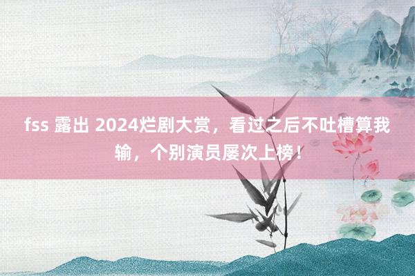 fss 露出 2024烂剧大赏，看过之后不吐槽算我输，个别演员屡次上榜！